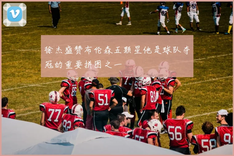 徐杰盛赞布伦森五颗星他是球队夺冠的重要拼图之一