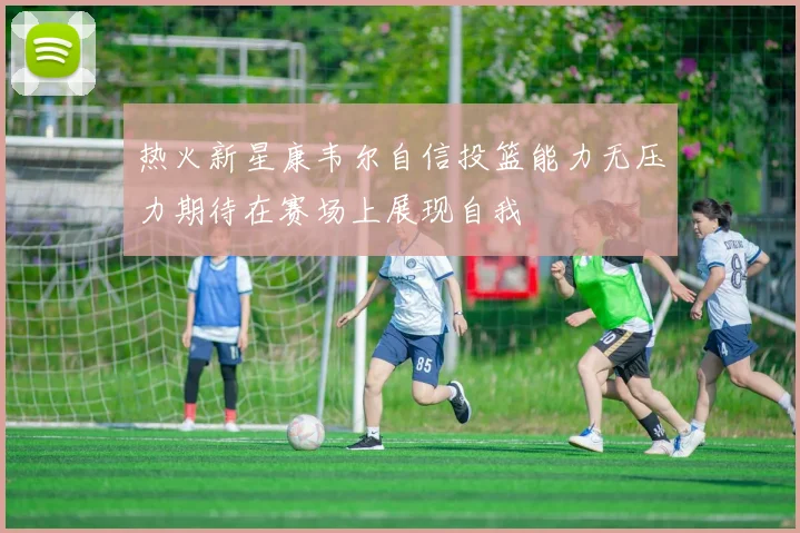 热火新星康韦尔自信投篮能力无压力期待在赛场上展现自我