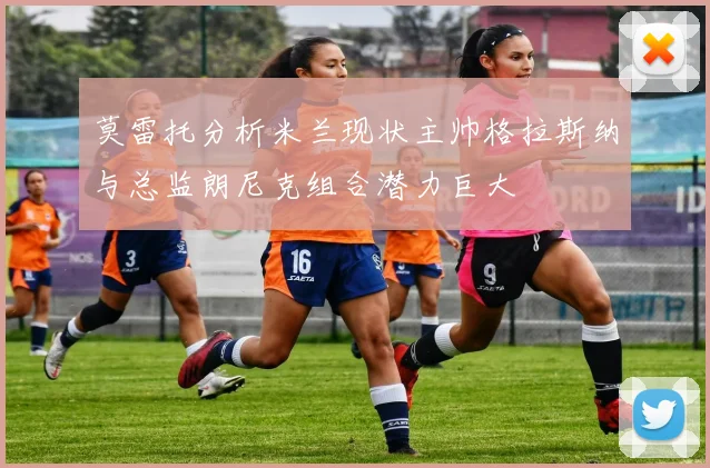 莫雷托分析米兰现状主帅格拉斯纳与总监朗尼克组合潜力巨大