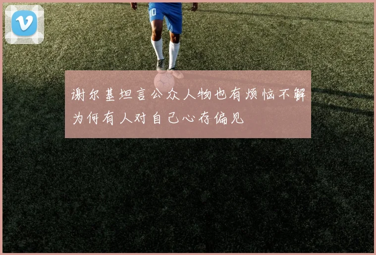 谢尔基坦言公众人物也有烦恼不解为何有人对自己心存偏见