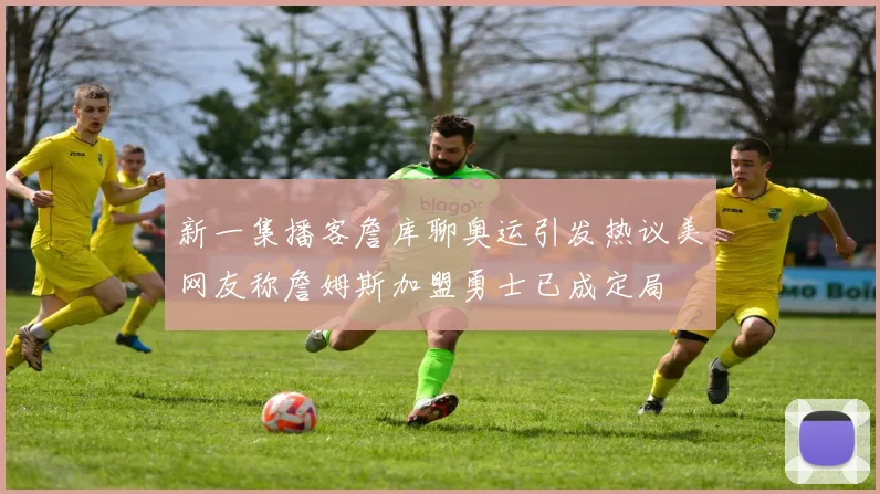 新一集播客詹库聊奥运引发热议美网友称詹姆斯加盟勇士已成定局
