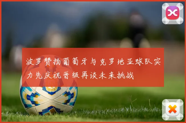 波罗赞扬葡萄牙与克罗地亚球队实力先庆祝晋级再谈未来挑战