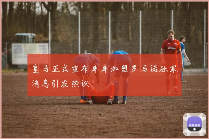 皇马正式宣布库库加盟罗马诺独家消息引发热议