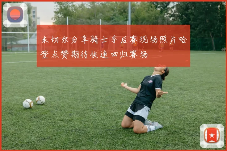 米切尔分享骑士季后赛现场照片哈登点赞期待快速回归赛场