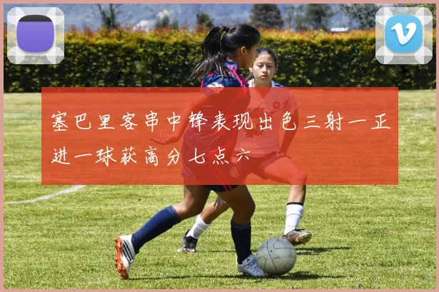 塞巴里客串中锋表现出色三射一正进一球获高分七点六