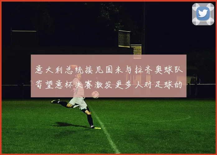 意大利总统接见国米与拉齐奥球队寄望意杯决赛激发更多人对足球的热爱