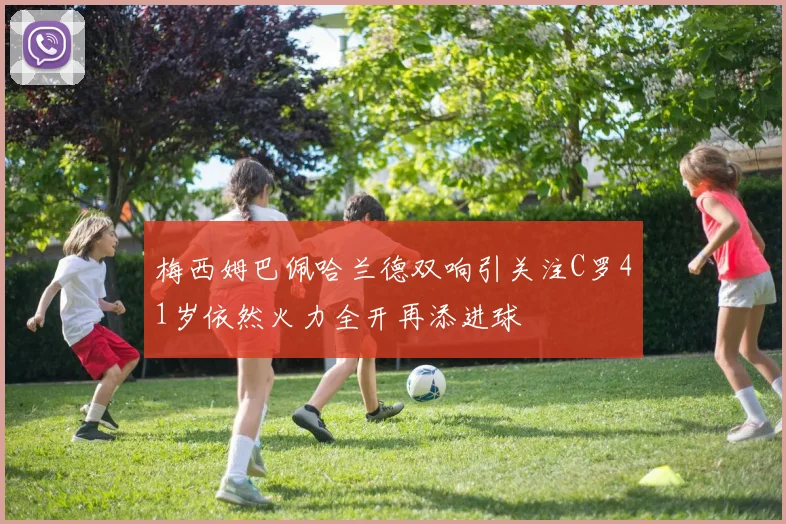 梅西姆巴佩哈兰德双响引关注C罗41岁依然火力全开再添进球