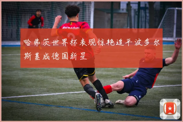 哈弗茨世界杯表现惊艳追平波多尔斯基成德国新星