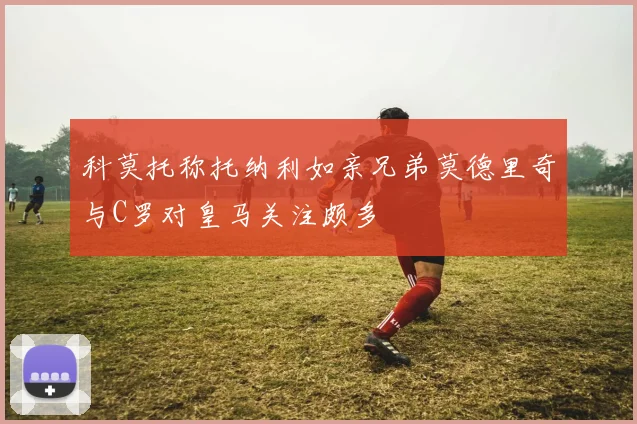 科莫托称托纳利如亲兄弟莫德里奇与C罗对皇马关注颇多