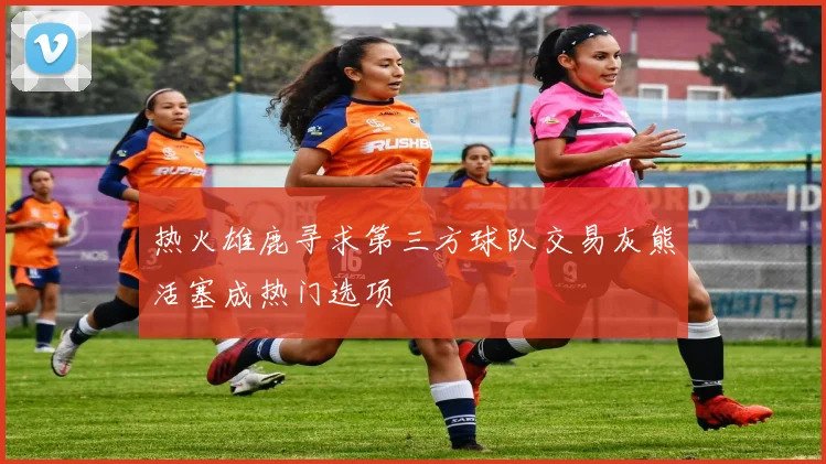 热火雄鹿寻求第三方球队交易灰熊活塞成热门选项