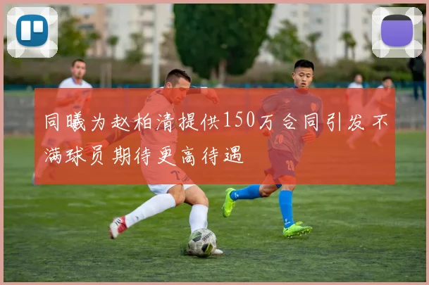 同曦为赵柏清提供150万合同引发不满球员期待更高待遇