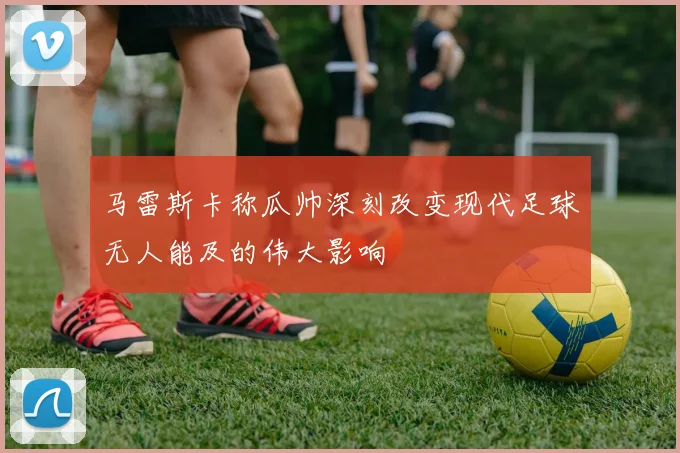 马雷斯卡称瓜帅深刻改变现代足球无人能及的伟大影响