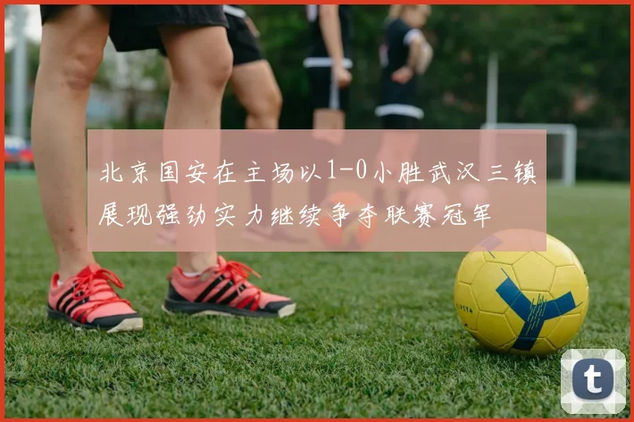 北京国安在主场以1-0小胜武汉三镇展现强劲实力继续争夺联赛冠军