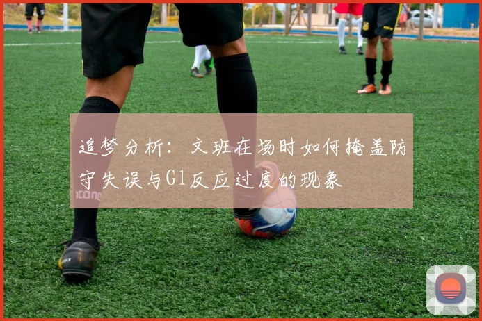 追梦分析:文班在场时如何掩盖防守失误与G1反应过度的现象