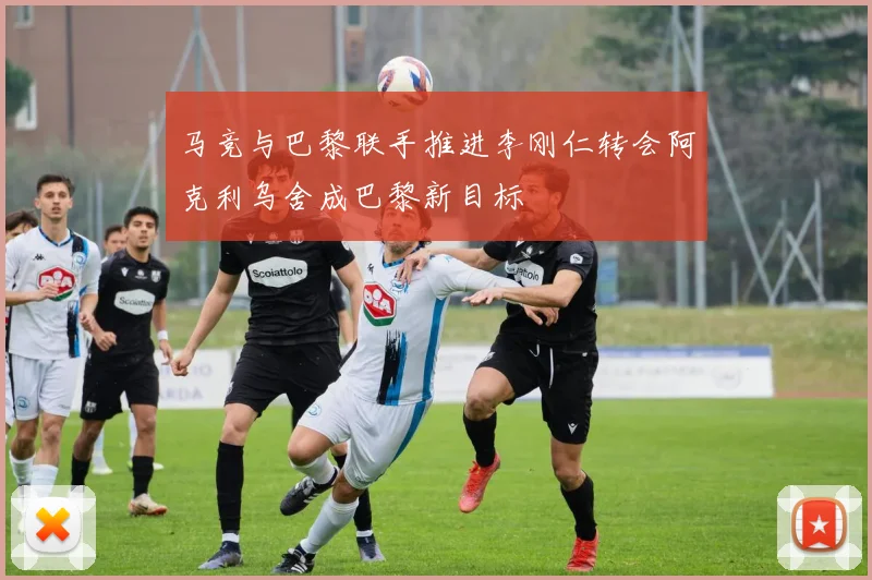 马竞与巴黎联手推进李刚仁转会阿克利乌舍成巴黎新目标