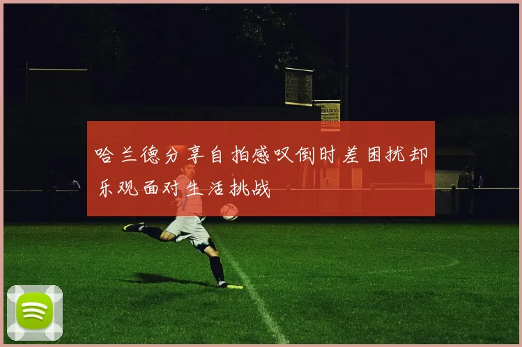 哈兰德分享自拍感叹倒时差困扰却乐观面对生活挑战