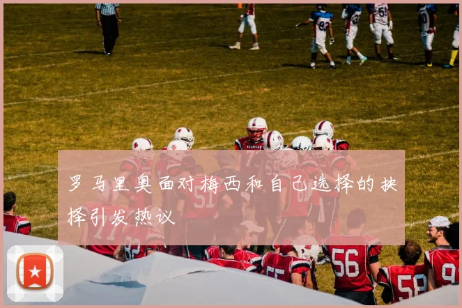 罗马里奥面对梅西和自己选择的抉择引发热议