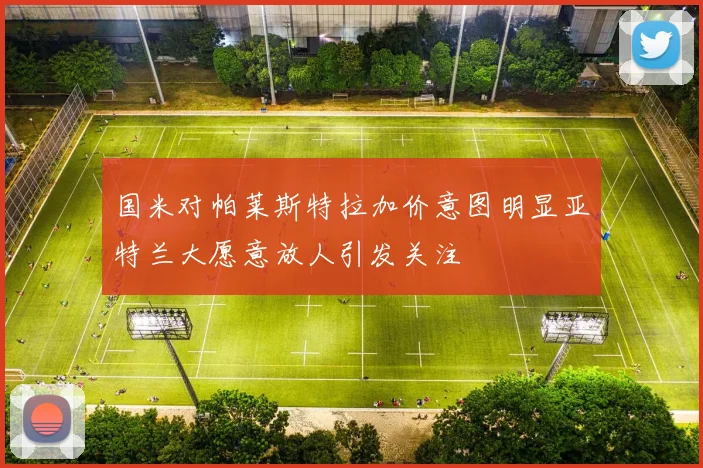 国米对帕莱斯特拉加价意图明显亚特兰大愿意放人引发关注