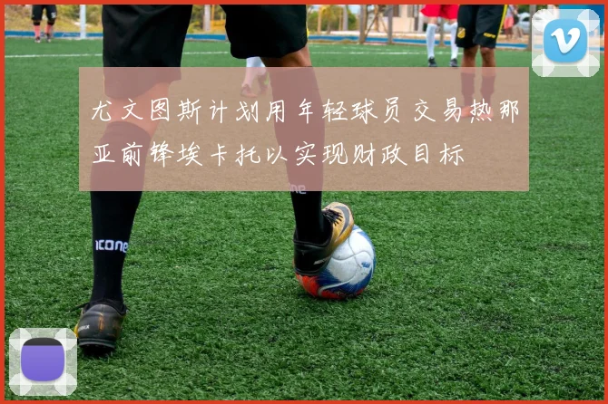 尤文图斯计划用年轻球员交易热那亚前锋埃卡托以实现财政目标