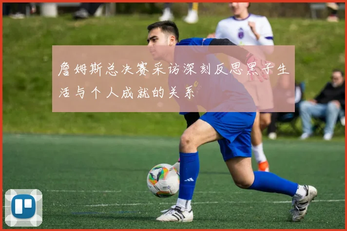詹姆斯总决赛采访深刻反思黑子生活与个人成就的关系