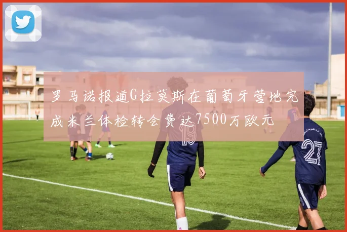 罗马诺报道G拉莫斯在葡萄牙营地完成米兰体检转会费达7500万欧元