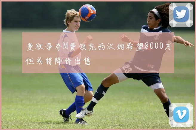 曼联争夺M费领先西汉姆希望8000万但或将降价出售