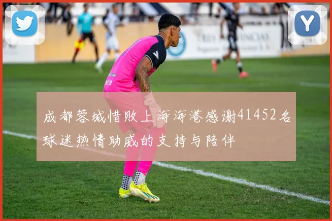 成都蓉城惜败上海海港感谢41452名球迷热情助威的支持与陪伴