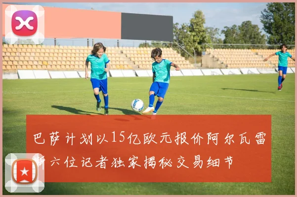 巴萨计划以15亿欧元报价阿尔瓦雷斯六位记者独家揭秘交易细节