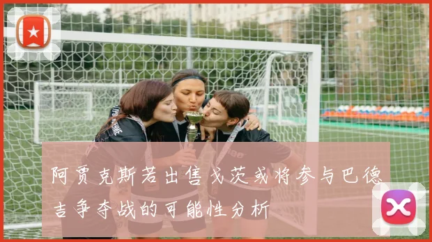 阿贾克斯若出售戈茨或将参与巴德吉争夺战的可能性分析